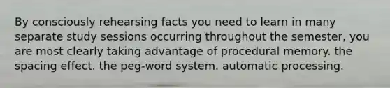 By consciously rehearsing facts you need to learn in many separate study sessions occurring throughout the semester, you are most clearly taking advantage of procedural memory. the spacing effect. the peg-word system. automatic processing.