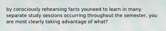 by consciously rehearsing facts youneed to learn in many separate study sessions occurring throughout the semester, you are most clearly taking advantage of what?