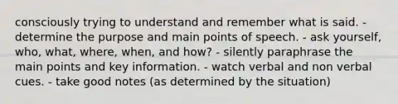 consciously trying to understand and remember what is said. - determine the purpose and main points of speech. - ask yourself, who, what, where, when, and how? - silently paraphrase the main points and key information. - watch verbal and non verbal cues. - take good notes (as determined by the situation)