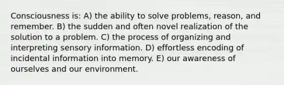 Consciousness is: A) the ability to solve problems, reason, and remember. B) the sudden and often novel realization of the solution to a problem. C) the process of organizing and interpreting sensory information. D) effortless encoding of incidental information into memory. E) our awareness of ourselves and our environment.