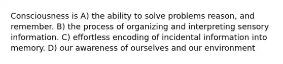 Consciousness is A) the ability to solve problems reason, and remember. B) the process of organizing and interpreting sensory information. C) effortless encoding of incidental information into memory. D) our awareness of ourselves and our environment