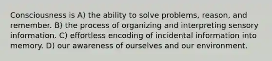 Consciousness is A) the ability to solve problems, reason, and remember. B) the process of organizing and interpreting sensory information. C) effortless encoding of incidental information into memory. D) our awareness of ourselves and our environment.