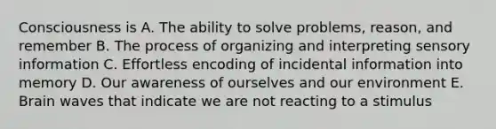 Consciousness is A. The ability to solve problems, reason, and remember B. The process of organizing and interpreting sensory information C. Effortless encoding of incidental information into memory D. Our awareness of ourselves and our environment E. Brain waves that indicate we are not reacting to a stimulus