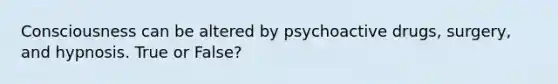 Consciousness can be altered by psychoactive drugs, surgery, and hypnosis. True or False?