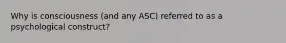 Why is consciousness (and any ASC) referred to as a psychological construct?