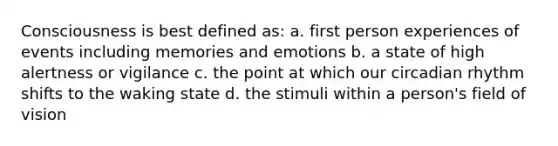 Consciousness is best defined as: a. first person experiences of events including memories and emotions b. a state of high alertness or vigilance c. the point at which our circadian rhythm shifts to the waking state d. the stimuli within a person's field of vision