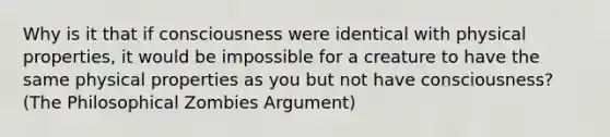 Why is it that if consciousness were identical with physical properties, it would be impossible for a creature to have the same physical properties as you but not have consciousness? (The Philosophical Zombies Argument)