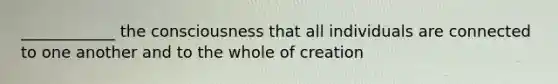 ____________ the consciousness that all individuals are connected to one another and to the whole of creation