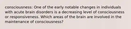 consciousness: One of the early notable changes in individuals with acute brain disorders is a decreasing level of consciousness or responsiveness. Which areas of the brain are involved in the maintenance of consciousness?