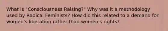 What is "Consciousness Raising?" Why was it a methodology used by Radical Feminists? How did this related to a demand for women's liberation rather than women's rights?