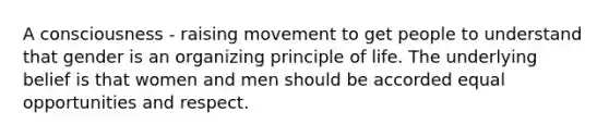 A consciousness - raising movement to get people to understand that gender is an organizing principle of life. The underlying belief is that women and men should be accorded equal opportunities and respect.