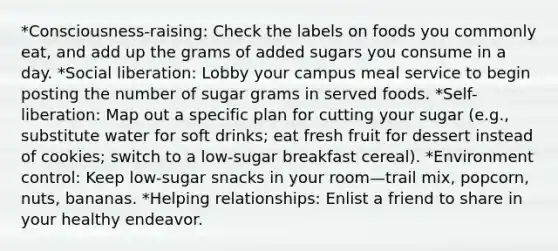 *Consciousness-raising: Check the labels on foods you commonly eat, and add up the grams of added sugars you consume in a day. *Social liberation: Lobby your campus meal service to begin posting the number of sugar grams in served foods. *Self-liberation: Map out a specific plan for cutting your sugar (e.g., substitute water for soft drinks; eat fresh fruit for dessert instead of cookies; switch to a low-sugar breakfast cereal). *Environment control: Keep low-sugar snacks in your room—trail mix, popcorn, nuts, bananas. *Helping relationships: Enlist a friend to share in your healthy endeavor.