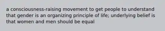 a consciousness-raising movement to get people to understand that gender is an organizing principle of life; underlying belief is that women and men should be equal