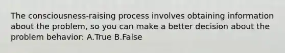 The consciousness-raising process involves obtaining information about the problem, so you can make a better decision about the problem behavior: A.True B.False