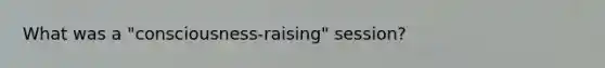 What was a "consciousness-raising" session?