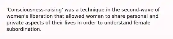 'Consciousness-raising' was a technique in the second-wave of women's liberation that allowed women to share personal and private aspects of their lives in order to understand female subordination.