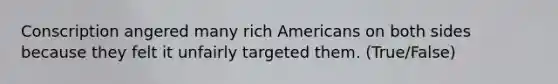 Conscription angered many rich Americans on both sides because they felt it unfairly targeted them. (True/False)