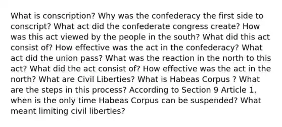 What is conscription? Why was the confederacy the first side to conscript? What act did the confederate congress create? How was this act viewed by the people in the south? What did this act consist of? How effective was the act in the confederacy? What act did the union pass? What was the reaction in the north to this act? What did the act consist of? How effective was the act in the north? What are Civil Liberties? What is Habeas Corpus ? What are the steps in this process? According to Section 9 Article 1, when is the only time Habeas Corpus can be suspended? What meant limiting civil liberties?