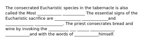 The consecrated Eucharistic species in the tabernacle is also called the Most ____________ ___________ The essential signs of the Eucharistic sacrifice are _____________ _____________and ______________ ______________. The priest consecrates bread and wine by invoking the __________ ___ ______ ____________ ____________and with the words of ____________himself.