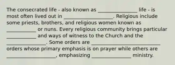 The consecrated life - also known as ________________ life - is most often lived out in ____________________. Religious include some priests, brothers, and religious women known as ____________ or nuns. Every religious community brings particular ____________ and ways of witness to the Church and the ________________. Some orders are ____________________________ orders whose primary emphasis is on prayer while others are ____________________, emphasizing ________________ ministry.