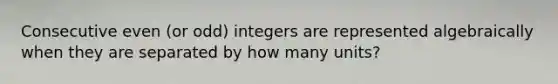 Consecutive even (or odd) integers are represented algebraically when they are separated by how many units?