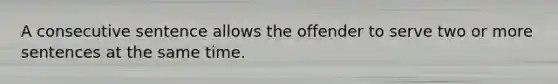 A consecutive sentence allows the offender to serve two or more sentences at the same time.