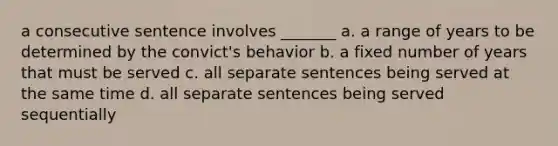 a consecutive sentence involves _______ a. a range of years to be determined by the convict's behavior b. a fixed number of years that must be served c. all separate sentences being served at the same time d. all separate sentences being served sequentially