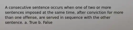 A consecutive sentence occurs when one of two or more sentences imposed at the same time, after conviction for more than one offense, are served in sequence with the other sentence. a. True b. False