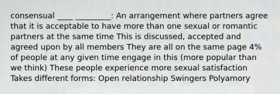 consensual ____ _________: An arrangement where partners agree that it is acceptable to have more than one sexual or romantic partners at the same time This is discussed, accepted and agreed upon by all members They are all on the same page 4% of people at any given time engage in this (more popular than we think) These people experience more sexual satisfaction Takes different forms: Open relationship Swingers Polyamory