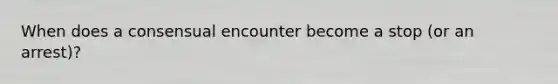 When does a consensual encounter become a stop (or an arrest)?
