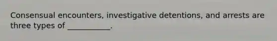 Consensual encounters, investigative detentions, and arrests are three types of ___________.