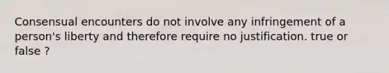 Consensual encounters do not involve any infringement of a person's liberty and therefore require no justification. true or false ?