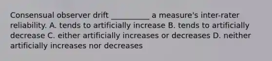 Consensual observer drift __________ a measure's inter-rater reliability. A. tends to artificially increase B. tends to artificially decrease C. either artificially increases or decreases D. neither artificially increases nor decreases