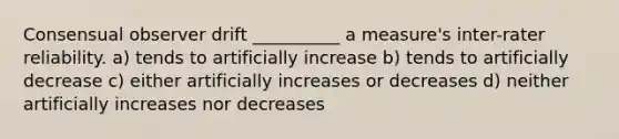 Consensual observer drift __________ a measure's inter-rater reliability. a) tends to artificially increase b) tends to artificially decrease c) either artificially increases or decreases d) neither artificially increases nor decreases