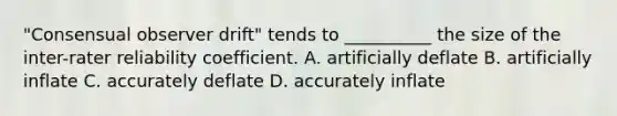 "Consensual observer drift" tends to __________ the size of the inter-rater reliability coefficient. A. artificially deflate B. artificially inflate C. accurately deflate D. accurately inflate