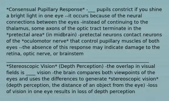 *Consensual Pupillary Response* -___ pupils constrict if you shine a bright light in one eye --it occurs because of the neural connections between the eyes -instead of continuing to the thalamus, some axons of the optic tract terminate in the *pretectal area* (in midbrain) -pretectal neurons contact neurons of the *oculomotor nerve* that control pupillary muscles of both eyes --the absence of this response may indicate damage to the retina, optic nerve, or brainstem ____________________________________________________________ *Stereoscopic Vision* (Depth Perception) -the overlap in visual fields is ____ vision -the brain compares both viewpoints of the eyes and uses the differences to generate *stereoscopic vision* (depth perception, the distance of an object from the eye) -loss of vision in one eye results in loss of depth perception