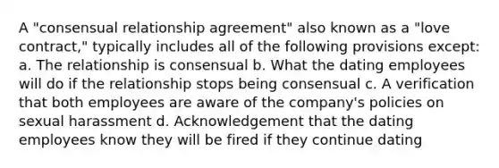 A "consensual relationship agreement" also known as a "love contract," typically includes all of the following provisions except: a. The relationship is consensual b. What the dating employees will do if the relationship stops being consensual c. A verification that both employees are aware of the company's policies on sexual harassment d. Acknowledgement that the dating employees know they will be fired if they continue dating