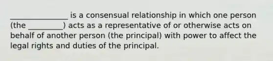 _______________ is a consensual relationship in which one person (the _________) acts as a representative of or otherwise acts on behalf of another person (the principal) with power to affect the legal rights and duties of the principal.