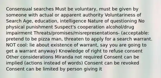 Consensual searches Must be voluntary, must be given by someone with actual or apparent authority Voluntariness of Search Age, education, intelligence Nature of questioning No physical punishment Suspect's cooperation alcohol/drug impairment Threats/promises/misrepresentations- (acceptable: pretend to be pizza man, threaten to apply for a search warrant. NOT cool: lie about existence of warrant, say you are going to get a warrant anyway) Knowledge of right to refuse consent Other considerations Miranda not required Consent can be implied (actions instead of words) Consent can be revoked Consent can be limited by person giving it