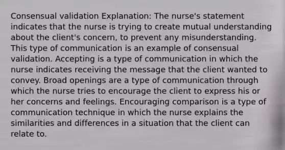 Consensual validation Explanation: The nurse's statement indicates that the nurse is trying to create mutual understanding about the client's concern, to prevent any misunderstanding. This type of communication is an example of consensual validation. Accepting is a type of communication in which the nurse indicates receiving the message that the client wanted to convey. Broad openings are a type of communication through which the nurse tries to encourage the client to express his or her concerns and feelings. Encouraging comparison is a type of communication technique in which the nurse explains the similarities and differences in a situation that the client can relate to.