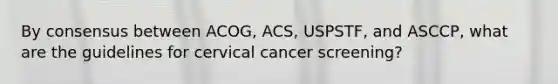 By consensus between ACOG, ACS, USPSTF, and ASCCP, what are the guidelines for cervical cancer screening?