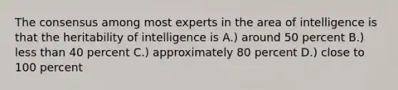 The consensus among most experts in the area of intelligence is that the heritability of intelligence is A.) around 50 percent B.) less than 40 percent C.) approximately 80 percent D.) close to 100 percent