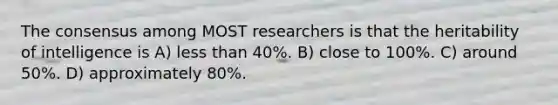 The consensus among MOST researchers is that the heritability of intelligence is A) less than 40%. B) close to 100%. C) around 50%. D) approximately 80%.