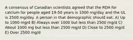 A consensus of Canadian scientists agreed that the RDA for calcium for people aged 19-50 years is 1000 mg/day and the UL is 2500 mg/day. A person in that demographic should eat: A) Up to 1000 mg/d B) Always over 1000 but less than 2500 mg/d C) About 1000 mg but less than 2500 mg/d D) Close to 2500 mg/d E) Over 2500 mg/d