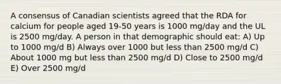 A consensus of Canadian scientists agreed that the RDA for calcium for people aged 19-50 years is 1000 mg/day and the UL is 2500 mg/day. A person in that demographic should eat: A) Up to 1000 mg/d B) Always over 1000 but less than 2500 mg/d C) About 1000 mg but less than 2500 mg/d D) Close to 2500 mg/d E) Over 2500 mg/d