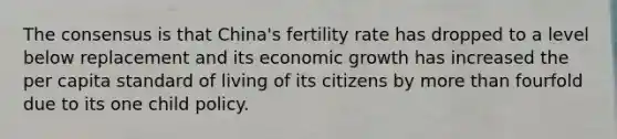 The consensus is that China's fertility rate has dropped to a level below replacement and its economic growth has increased the per capita standard of living of its citizens by more than fourfold due to its one child policy.