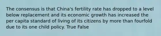 The consensus is that China's fertility rate has dropped to a level below replacement and its economic growth has increased the per capita standard of living of its citizens by more than fourfold due to its one child policy. True False