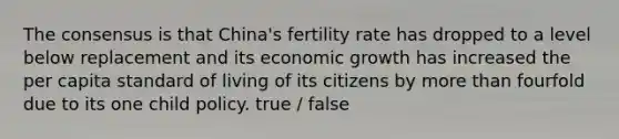 The consensus is that China's fertility rate has dropped to a level below replacement and its economic growth has increased the per capita standard of living of its citizens by more than fourfold due to its one child policy. true / false