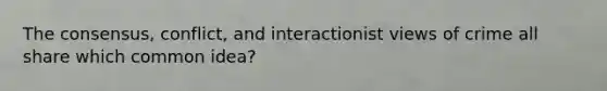 The consensus, conflict, and interactionist views of crime all share which common idea?