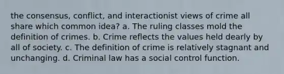 the consensus, conflict, and interactionist views of crime all share which common idea? a. The ruling classes mold the definition of crimes. b. Crime reflects the values held dearly by all of society. c. The definition of crime is relatively stagnant and unchanging. d. Criminal law has a social control function.